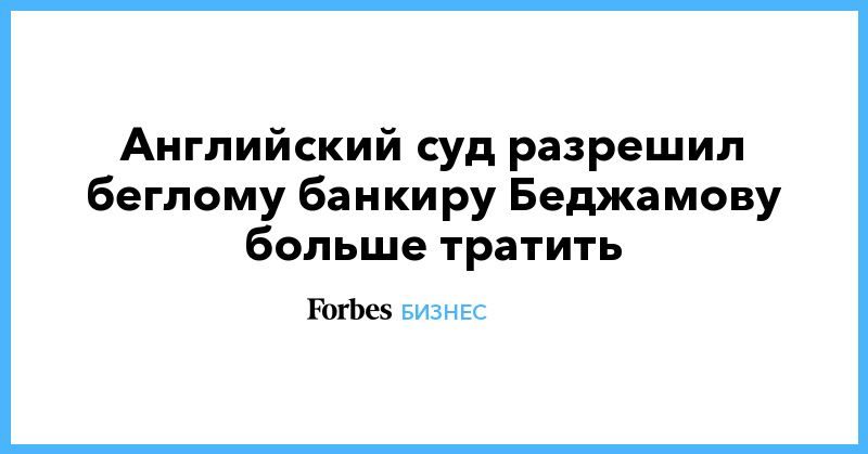 Общество: Английский суд разрешил беглому банкиру Беджамову больше тратить