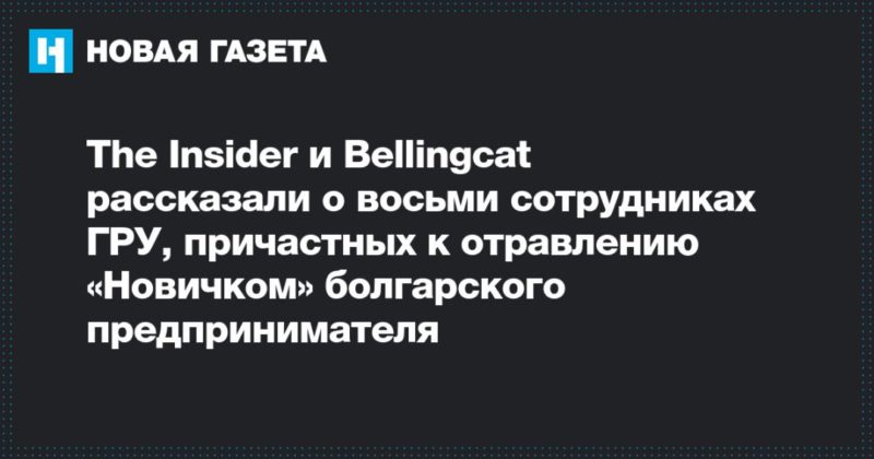 Общество: The Insider и Bellingcat рассказали о восьми сотрудниках ГРУ, причастных к отравлению «Новичком» болгарского предпринимателя