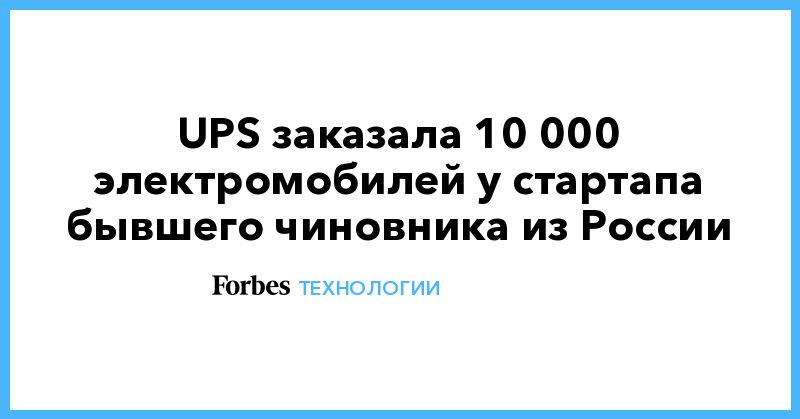 Общество: UPS заказала 10 000 электромобилей у стартапа бывшего чиновника из России