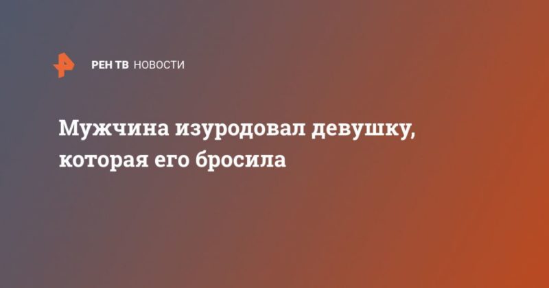 Общество: Мужчина изуродовал девушку, которая его бросила