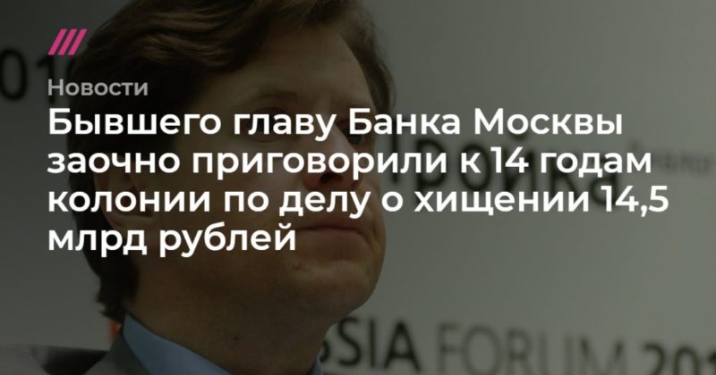 Общество: Бывшего главу Банка Москвы заочно приговорили к 14 годам колонии по делу о хищении 14,5 млрд рублей