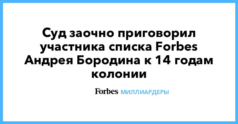 Общество: Суд заочно приговорил участника списка Forbes Андрея Бородина к 14 годам колонии