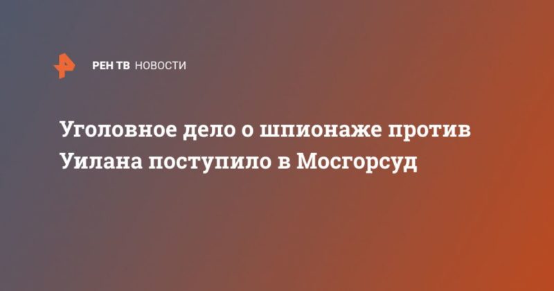 Уголовное дело о шпионаже против Уилана поступило в Мосгорсуд 16032020 Общество: Уголовное дело о шпионаже против Уилана поступило в Мосгорсуд