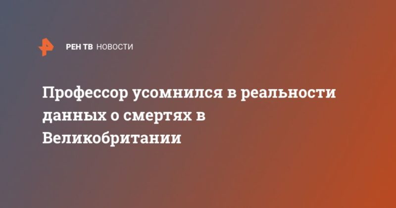 Профессор усомнился в реальности данных о смертях в Великобритании 13042020 Общество: Профессор усомнился в реальности данных о смертях в Великобритании