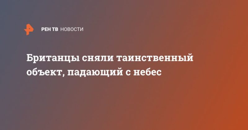 Британцы сняли таинственный объект, падающий с небес 14042020 Общество: Британцы сняли таинственный объект, падающий с небес