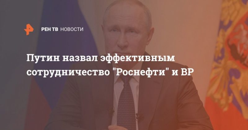 Путин назвал эффективным сотрудничество "Роснефти" и ВР 16042020 Общество: Путин назвал эффективным сотрудничество "Роснефти" и ВР