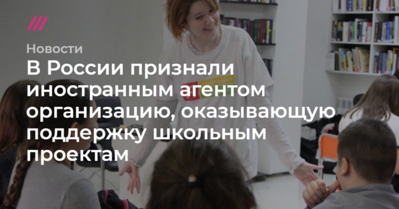 В России признали иностранным агентом организацию, оказывающую поддержку школьным проектам 23042020 Общество: В России признали иностранным агентом организацию, оказывающую поддержку школьным проектам