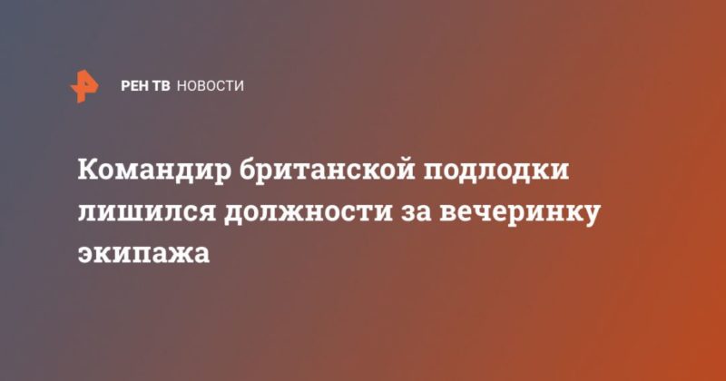 Командир британской подлодки лишился должности за вечеринку экипажа 29042020 Общество: Командир британской подлодки лишился должности за вечеринку экипажа