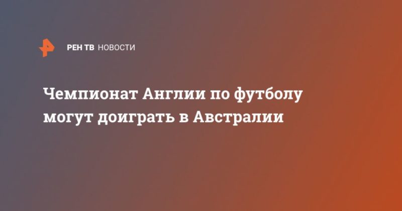 Чемпионат Англии по футболу могут доиграть в Австралии 03052020 Общество: Чемпионат Англии по футболу могут доиграть в Австралии
