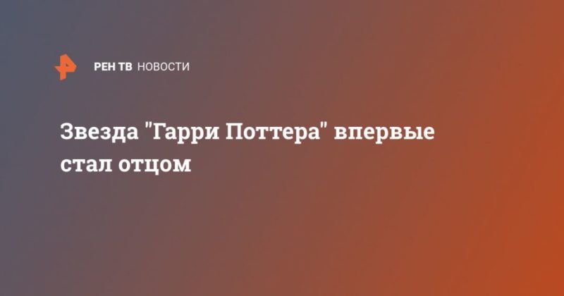 Звезда "Гарри Поттера" впервые стал отцом 08052020 Общество: Звезда "Гарри Поттера" впервые стал отцом