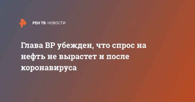 Глава BP убежден, что спрос на нефть не вырастет и после коронавируса 12052020 Общество: Глава BP убежден, что спрос на нефть не вырастет и после коронавируса
