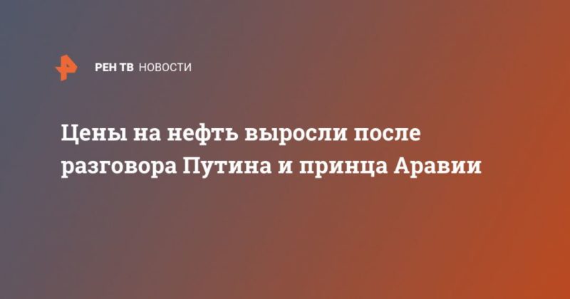 Общество: Цены на нефть выросли после разговора Путина и принца Аравии