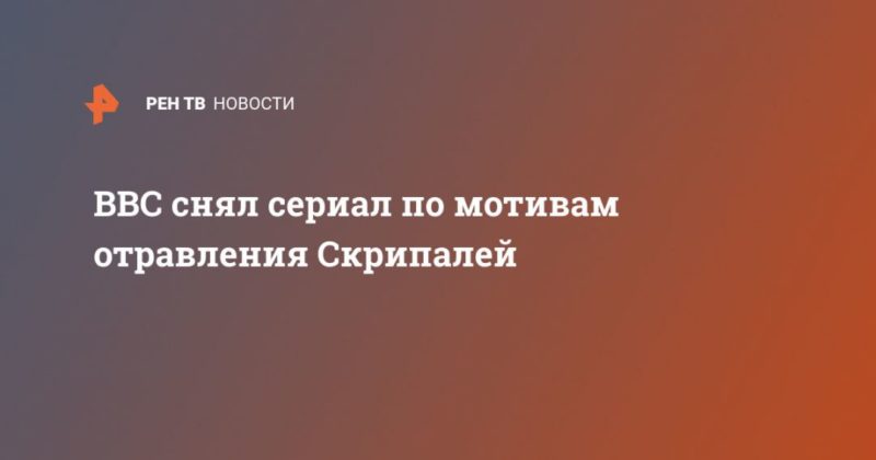 ВВС снял сериал по мотивам отравления Скрипалей 01062020 Общество: ВВС снял сериал по мотивам отравления Скрипалей