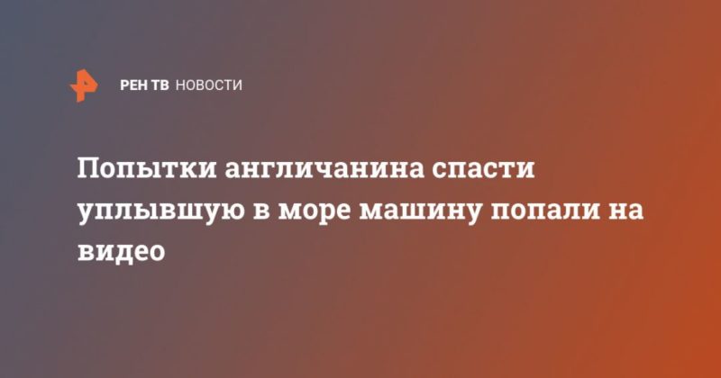 Попытки англичанина спасти уплывшую в море машину попали на видео 04062020 Общество: Попытки англичанина спасти уплывшую в море машину попали на видео