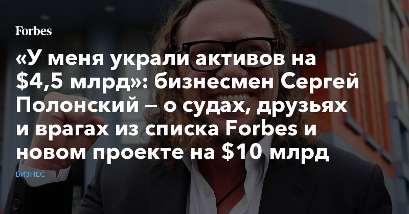 Общество: «У меня украли активов на $4,5 млрд»: бизнесмен Сергей Полонский — о судах, друзьях и врагах из списка Forbes и новом проекте на $10 млрд