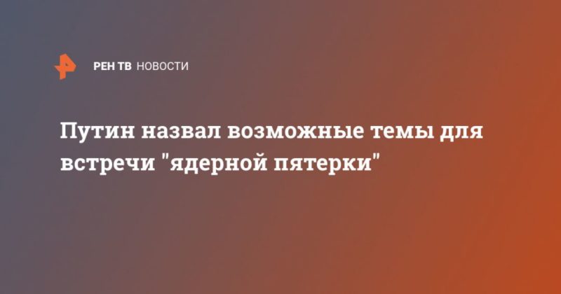 Путин назвал возможные темы для встречи "ядерной пятерки" 18062020 Общество: Путин назвал возможные темы для встречи "ядерной пятерки"