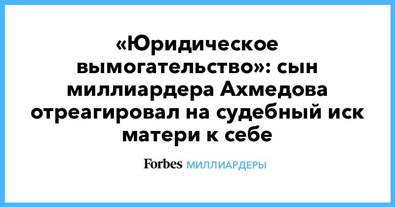 Общество: «Юридическое вымогательство»: сын миллиардера Ахмедова отреагировал на судебный иск матери к себе