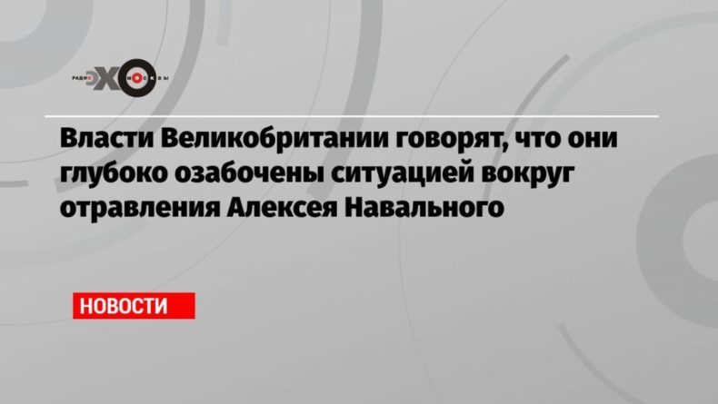 Общество: Власти Великобритании говорят, что они глубоко озабочены ситуацией вокруг отравления Алексея Навального