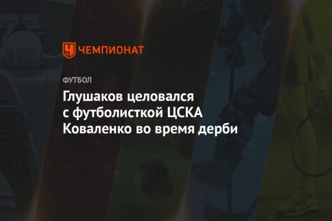 Глушаков целовался с футболисткой ЦСКА Коваленко во время дерби 13092020 Общество: Глушаков целовался с футболисткой ЦСКА Коваленко во время дерби