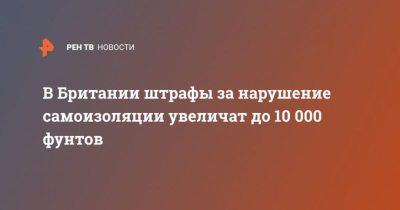 В Британии штрафы за нарушение самоизоляции увеличат до 10 000 фунтов 19092020 Общество: В Британии штрафы за нарушение самоизоляции увеличат до 10 000 фунтов