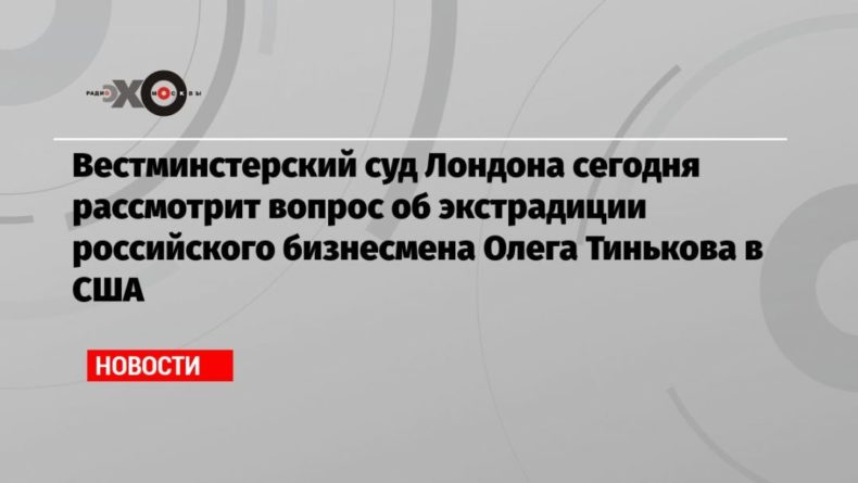 Общество: Вестминстерский суд Лондона сегодня рассмотрит вопрос об экстрадиции российского бизнесмена Олега Тинькова в США