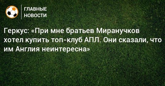 Общество: Геркус: «При мне братьев Миранучков хотел купить топ-клуб АПЛ. Они сказали, что им Англия неинтересна»