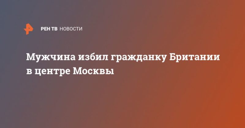 Мужчина избил гражданку Британии в центре Москвы 21122020 Общество: Мужчина избил гражданку Британии в центре Москвы
