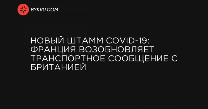 Общество: Новый штамм COVID-19: Франция возобновляет транспортное сообщение с Британией