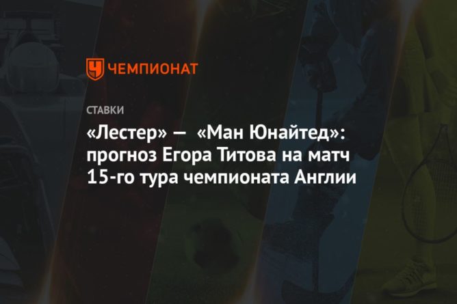 Общество: «Лестер» — «Ман Юнайтед»: прогноз Егора Титова на матч 15-го тура чемпионата Англии