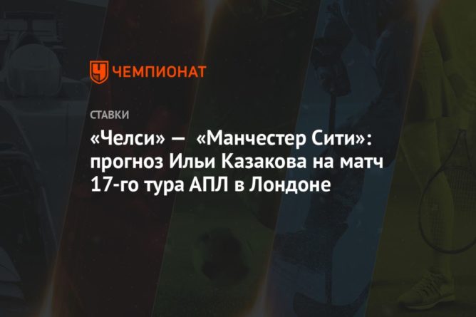 Общество: «Челси» — «Манчестер Сити»: прогноз Ильи Казакова на матч 17-го тура АПЛ в Лондоне