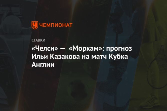«Челси» — «Моркам»: прогноз Ильи Казакова на матч Кубка Англии 10012021 Общество: «Челси» — «Моркам»: прогноз Ильи Казакова на матч Кубка Англии