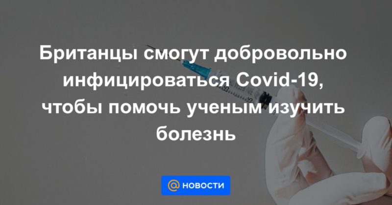 Британцы смогут добровольно инфицироваться Covid-19, чтобы помочь ученым изучить болезнь 17022021 Общество: Британцы смогут добровольно инфицироваться Covid-19, чтобы помочь ученым изучить болезнь