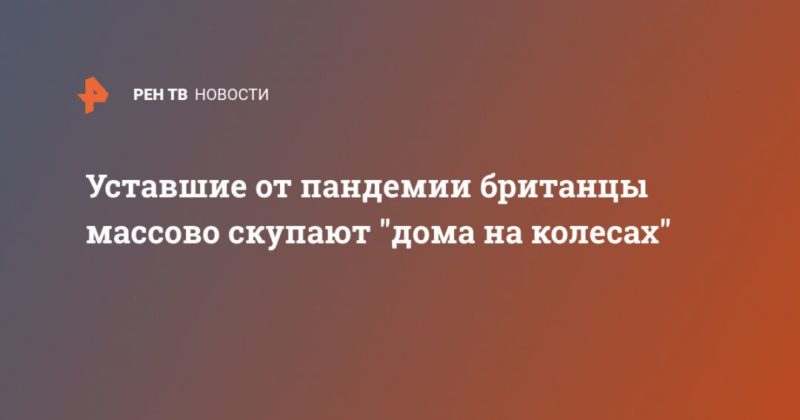 Уставшие от пандемии британцы массово скупают "дома на колесах" 12032021 Общество: Уставшие от пандемии британцы массово скупают "дома на колесах"