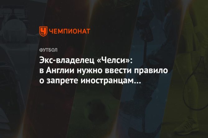 Экс-владелец «Челси»: в Англии нужно ввести правило о запрете иностранцам владеть клубами 13032021 Общество: Экс-владелец «Челси»: в Англии нужно ввести правило о запрете иностранцам владеть клубами