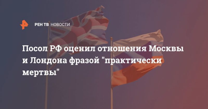 Общество: Посол РФ оценил отношения Москвы и Лондона фразой "практически мертвы"