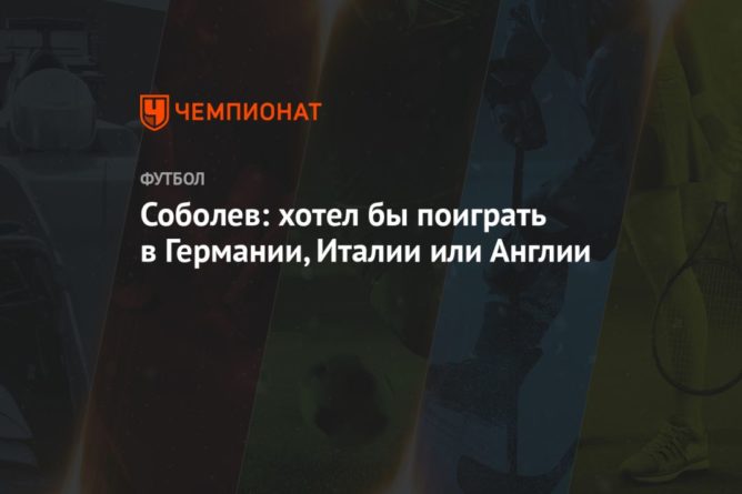 Соболев: хотел бы поиграть в Германии, Италии или Англии 22032021 Общество: Соболев: хотел бы поиграть в Германии, Италии или Англии