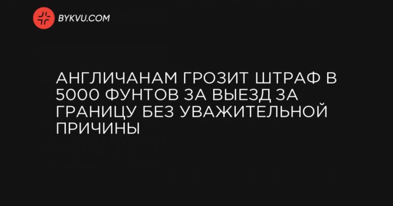 Общество: Англичанам грозит штраф в 5000 фунтов за выезд за границу без уважительной причины