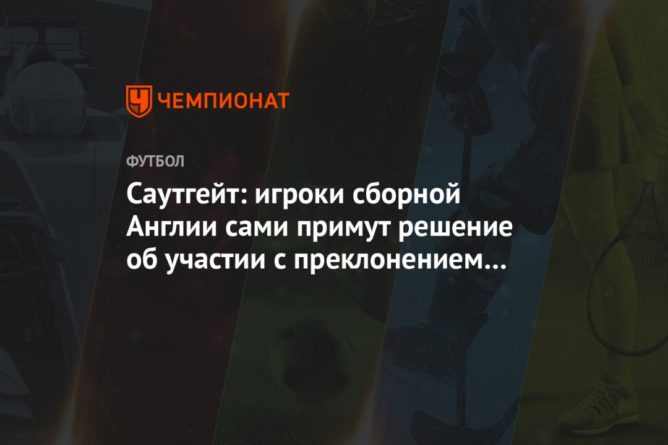 Саутгейт: игроки сборной Англии сами примут решение об участии с преклонением колена 24032021 Общество: Саутгейт: игроки сборной Англии сами примут решение об участии с преклонением колена