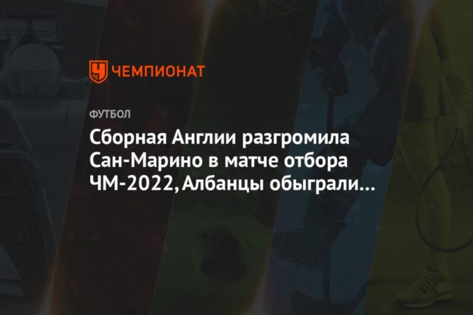Общество: Сборная Англии разгромила Сан-Марино в матче отбора ЧМ-2022, Албанцы обыграли Андорру
