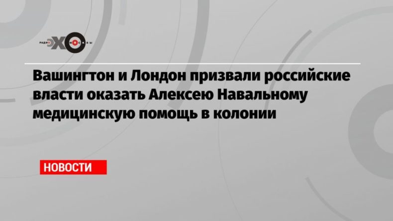 Общество: Вашингтон и Лондон призвали российские власти оказать Алексею Навальному медицинскую помощь в колонии