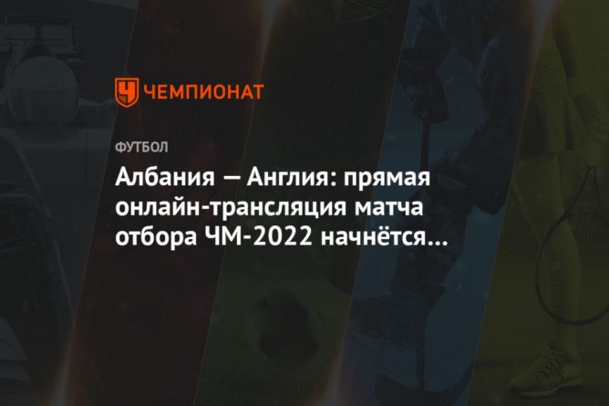 Общество: Албания — Англия: прямая онлайн-трансляция матча отбора ЧМ-2022 начнётся в 19:00