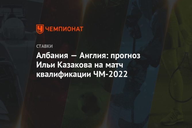 Общество: Албания — Англия: прогноз Ильи Казакова на матч квалификации ЧМ-2022