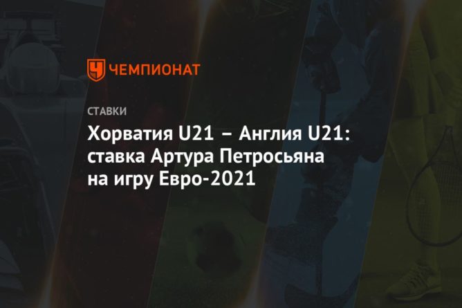 Общество: Хорватия U21 – Англия U21: ставка Артура Петросьяна на игру Евро-2021