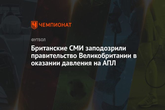 Британские СМИ заподозрили правительство Великобритании в оказании давления на АПЛ 15042021 Общество: Британские СМИ заподозрили правительство Великобритании в оказании давления на АПЛ