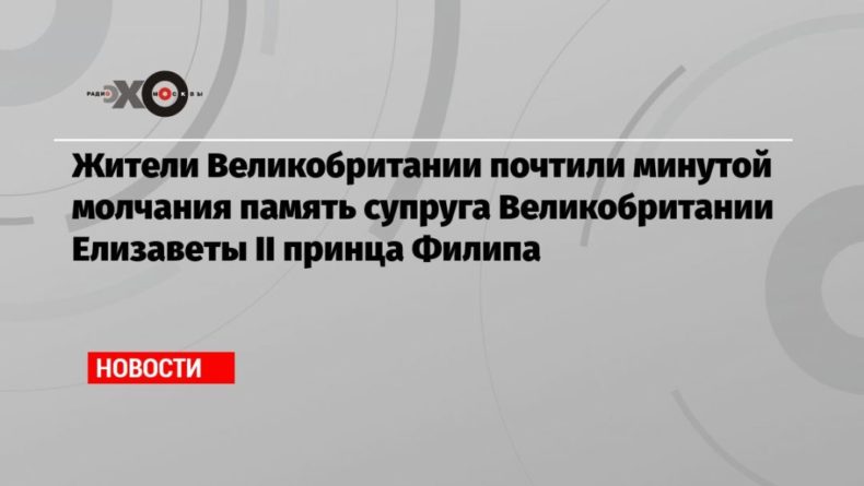 Общество: Жители Великобритании почтили минутой молчания память супруга Великобритании Елизаветы II принца Филипа