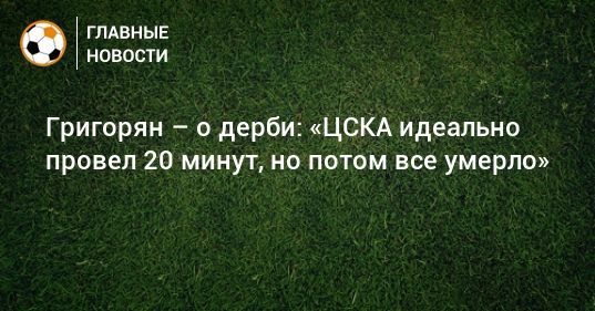 Общество: Григорян – о дерби: «ЦСКА идеально провел 20 минут, но потом все умерло»