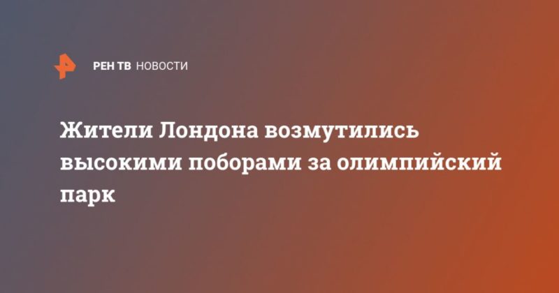 Общество: Жители Лондона возмутились высокими поборами за олимпийский парк