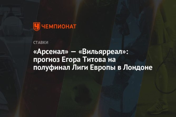 Общество: «Арсенал» — «Вильярреал»: прогноз Егора Титова на полуфинал Лиги Европы в Лондоне