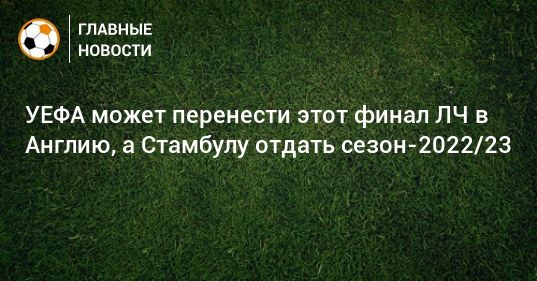 УЕФА может перенести этот финал ЛЧ в Англию, а Стамбулу отдать сезон-2022/23 09052021 Общество: УЕФА может перенести этот финал ЛЧ в Англию, а Стамбулу отдать сезон-2022/23