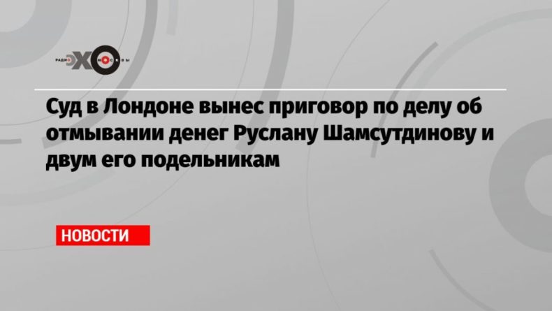 Общество: Суд в Лондоне вынес приговор по делу об отмывании денег Руслану Шамсутдинову и двум его подельникам